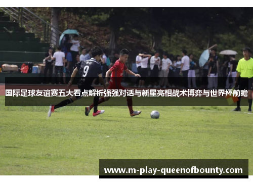 国际足球友谊赛五大看点解析强强对话与新星亮相战术博弈与世界杯前瞻 国际足球友谊赛五大看点解析强强对话与新星亮相战术博弈与世界杯前瞻