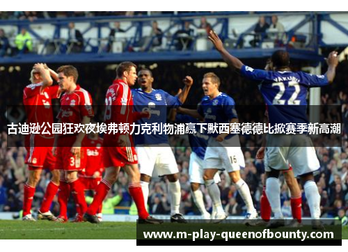 古迪逊公园狂欢夜埃弗顿力克利物浦赢下默西塞德德比掀赛季新高潮 古迪逊公园狂欢夜埃弗顿力克利物浦赢下默西塞德德比掀赛季新高潮